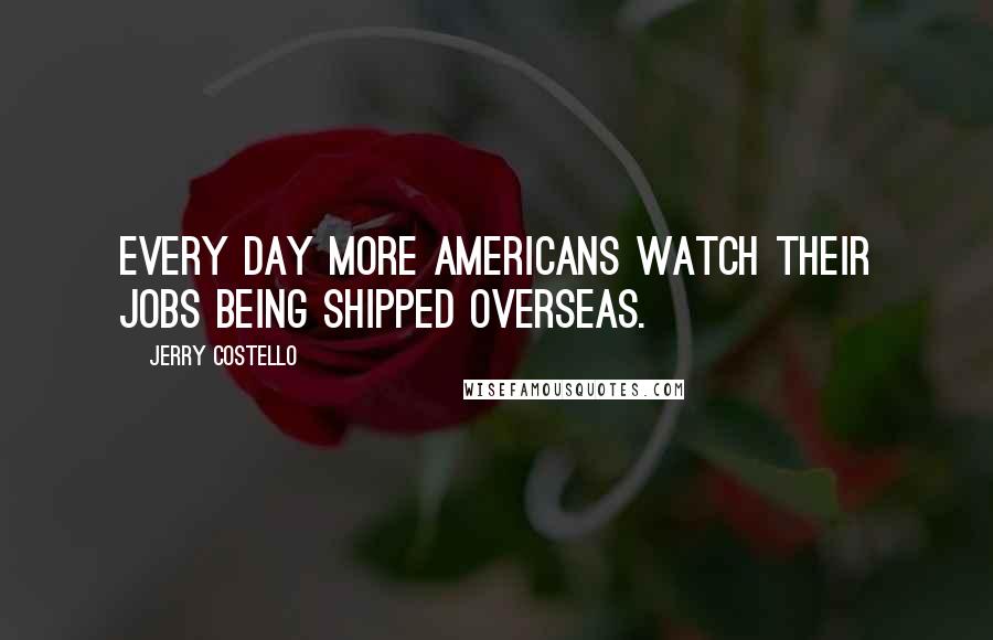 Jerry Costello Quotes: Every day more Americans watch their jobs being shipped overseas.