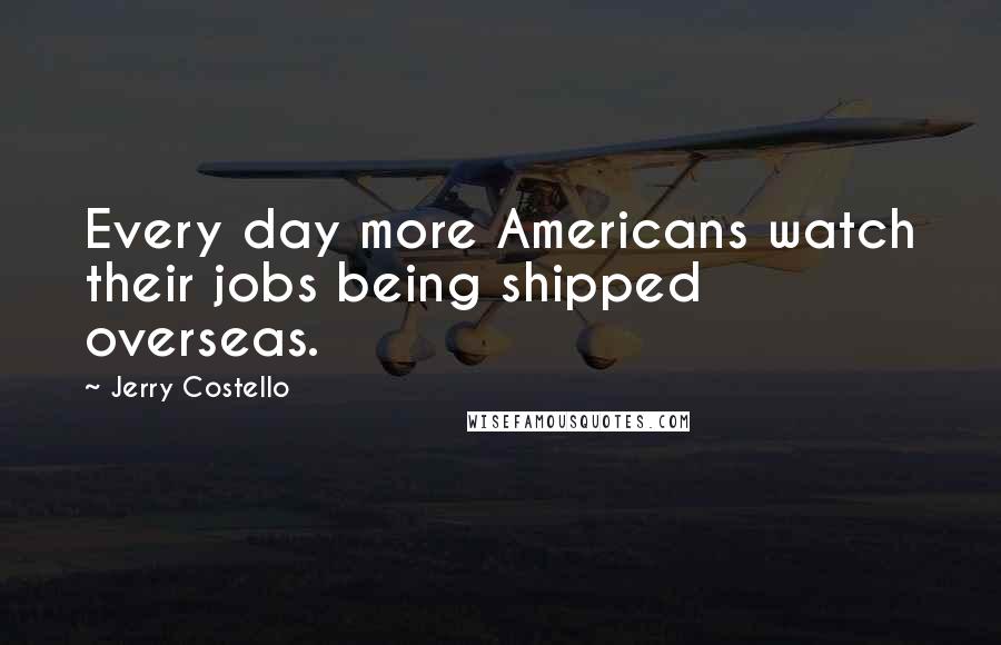 Jerry Costello Quotes: Every day more Americans watch their jobs being shipped overseas.