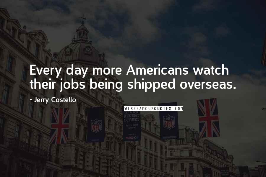 Jerry Costello Quotes: Every day more Americans watch their jobs being shipped overseas.