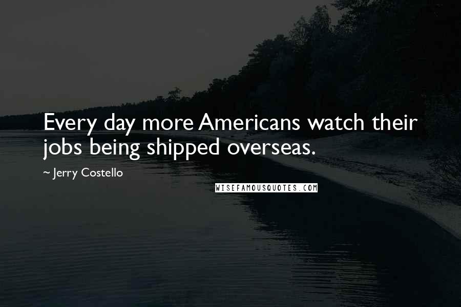 Jerry Costello Quotes: Every day more Americans watch their jobs being shipped overseas.