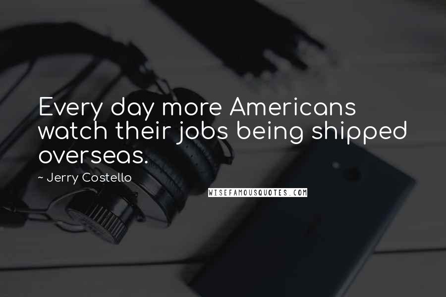 Jerry Costello Quotes: Every day more Americans watch their jobs being shipped overseas.