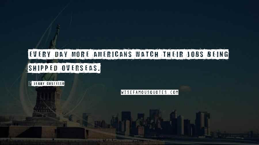 Jerry Costello Quotes: Every day more Americans watch their jobs being shipped overseas.