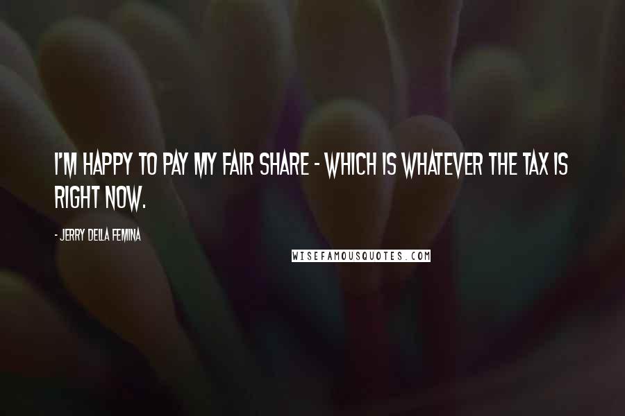Jerry Della Femina Quotes: I'm happy to pay my fair share - which is whatever the tax is right now.