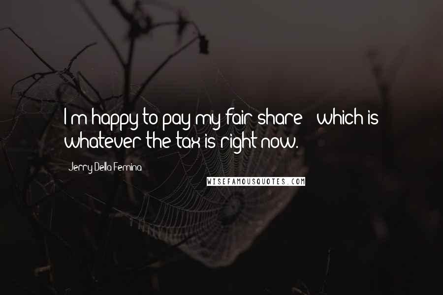 Jerry Della Femina Quotes: I'm happy to pay my fair share - which is whatever the tax is right now.
