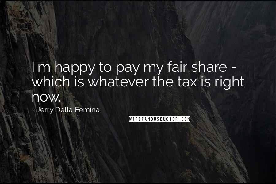 Jerry Della Femina Quotes: I'm happy to pay my fair share - which is whatever the tax is right now.