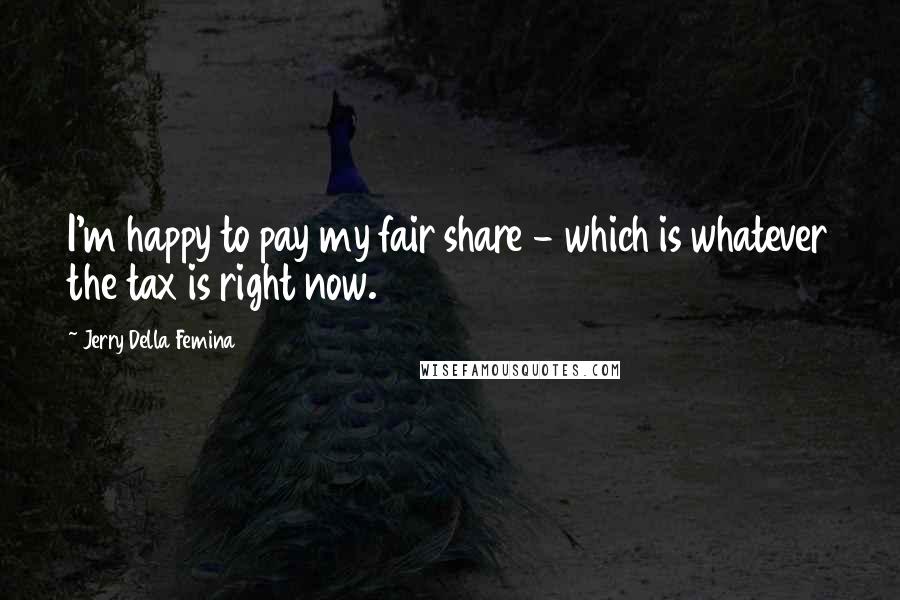 Jerry Della Femina Quotes: I'm happy to pay my fair share - which is whatever the tax is right now.