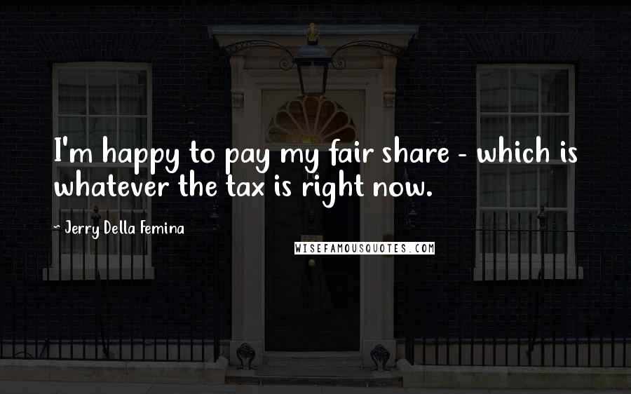 Jerry Della Femina Quotes: I'm happy to pay my fair share - which is whatever the tax is right now.