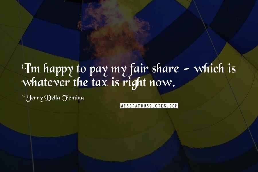 Jerry Della Femina Quotes: I'm happy to pay my fair share - which is whatever the tax is right now.