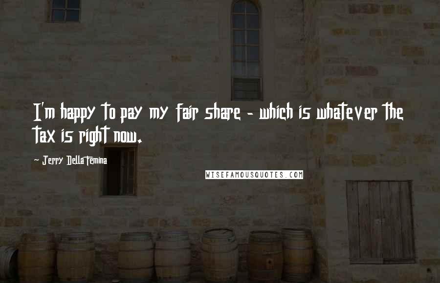 Jerry Della Femina Quotes: I'm happy to pay my fair share - which is whatever the tax is right now.