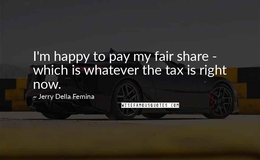 Jerry Della Femina Quotes: I'm happy to pay my fair share - which is whatever the tax is right now.