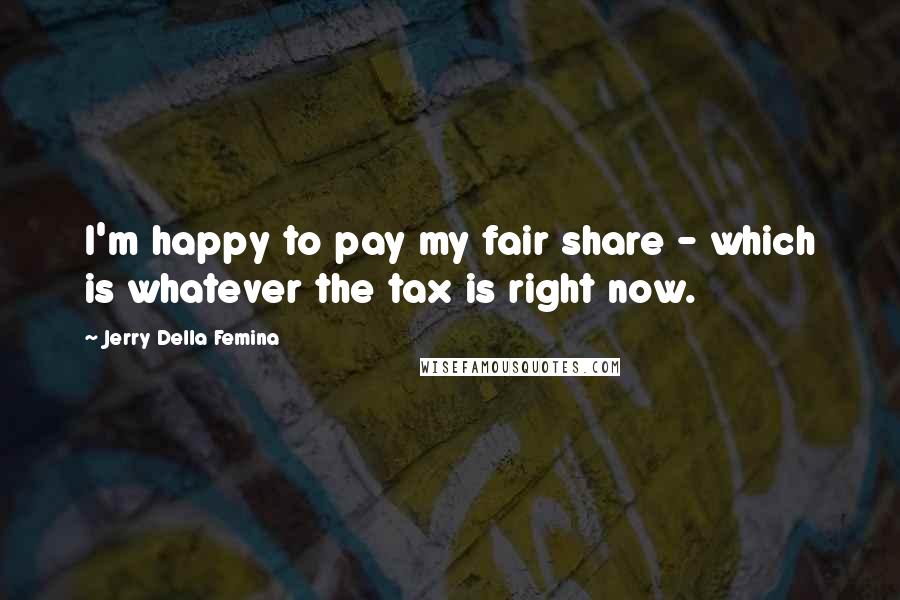 Jerry Della Femina Quotes: I'm happy to pay my fair share - which is whatever the tax is right now.