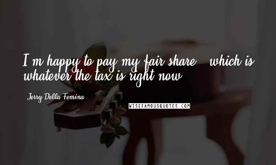 Jerry Della Femina Quotes: I'm happy to pay my fair share - which is whatever the tax is right now.