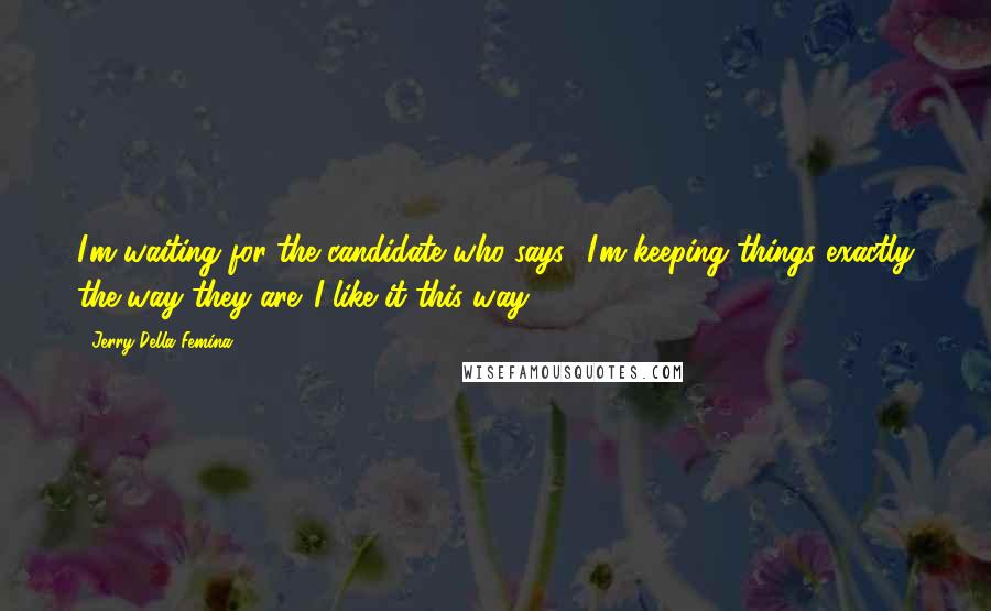 Jerry Della Femina Quotes: I'm waiting for the candidate who says, 'I'm keeping things exactly the way they are. I like it this way.'