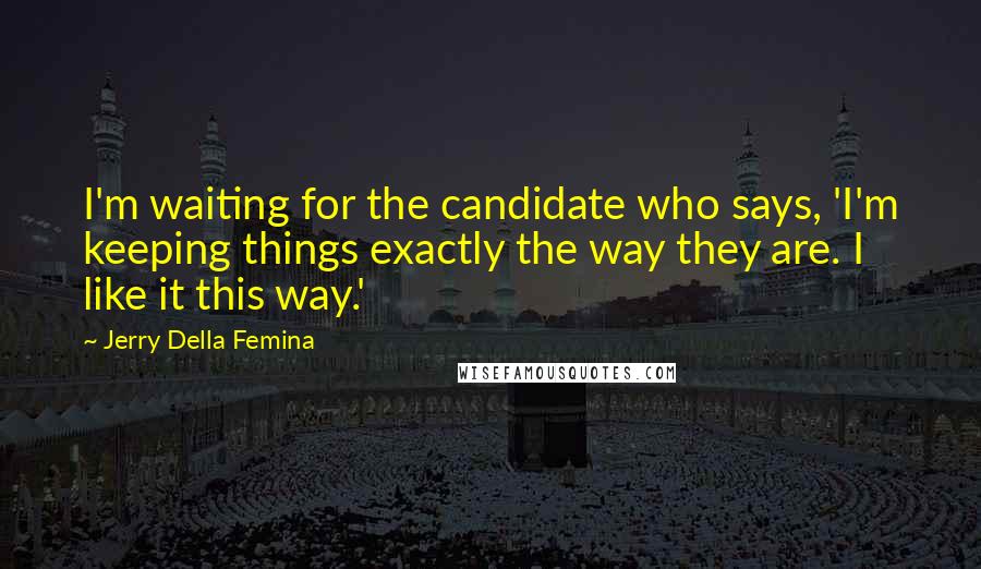 Jerry Della Femina Quotes: I'm waiting for the candidate who says, 'I'm keeping things exactly the way they are. I like it this way.'