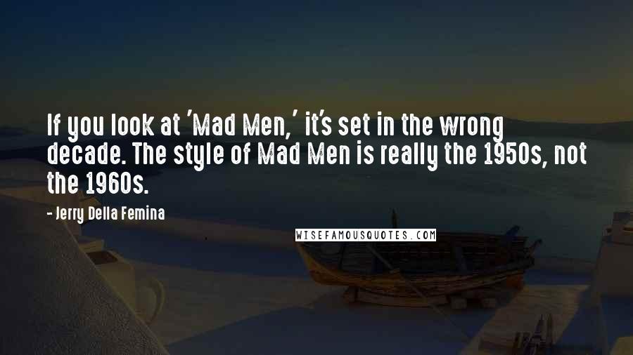 Jerry Della Femina Quotes: If you look at 'Mad Men,' it's set in the wrong decade. The style of Mad Men is really the 1950s, not the 1960s.