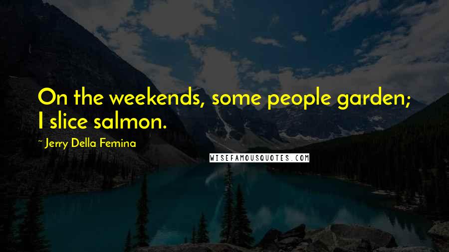 Jerry Della Femina Quotes: On the weekends, some people garden; I slice salmon.