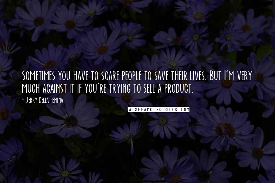 Jerry Della Femina Quotes: Sometimes you have to scare people to save their lives. But I'm very much against it if you're trying to sell a product.
