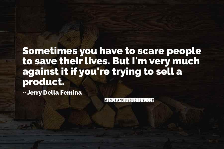 Jerry Della Femina Quotes: Sometimes you have to scare people to save their lives. But I'm very much against it if you're trying to sell a product.