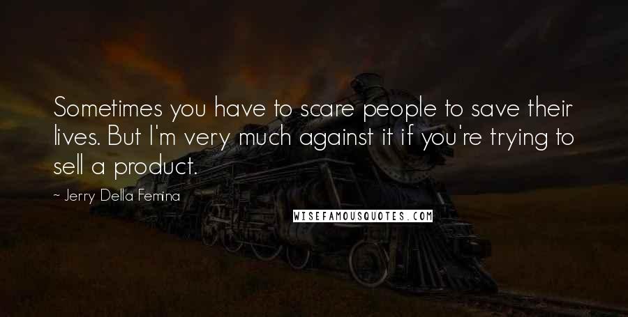Jerry Della Femina Quotes: Sometimes you have to scare people to save their lives. But I'm very much against it if you're trying to sell a product.