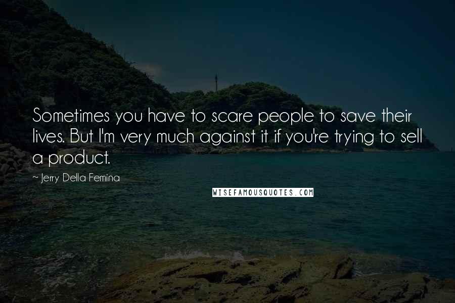 Jerry Della Femina Quotes: Sometimes you have to scare people to save their lives. But I'm very much against it if you're trying to sell a product.