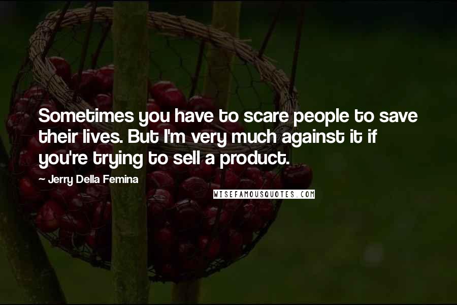 Jerry Della Femina Quotes: Sometimes you have to scare people to save their lives. But I'm very much against it if you're trying to sell a product.