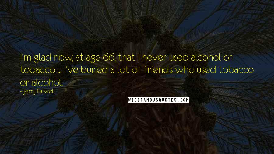 Jerry Falwell Quotes: I'm glad now, at age 66, that I never used alcohol or tobacco ... I've buried a lot of friends who used tobacco or alcohol.