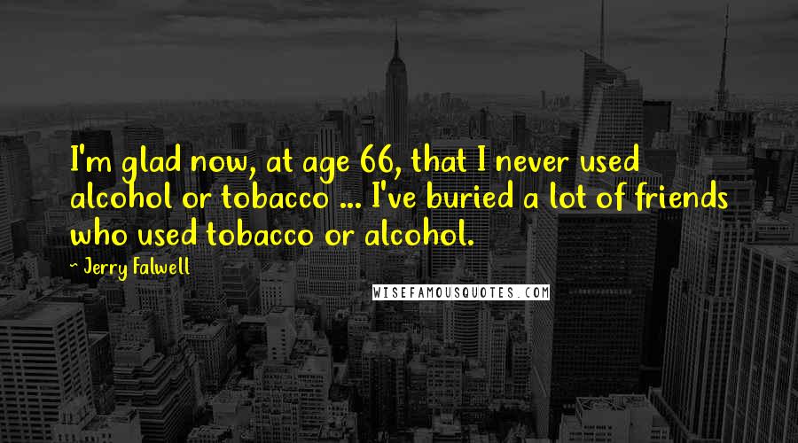 Jerry Falwell Quotes: I'm glad now, at age 66, that I never used alcohol or tobacco ... I've buried a lot of friends who used tobacco or alcohol.