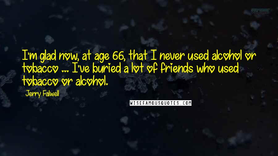 Jerry Falwell Quotes: I'm glad now, at age 66, that I never used alcohol or tobacco ... I've buried a lot of friends who used tobacco or alcohol.