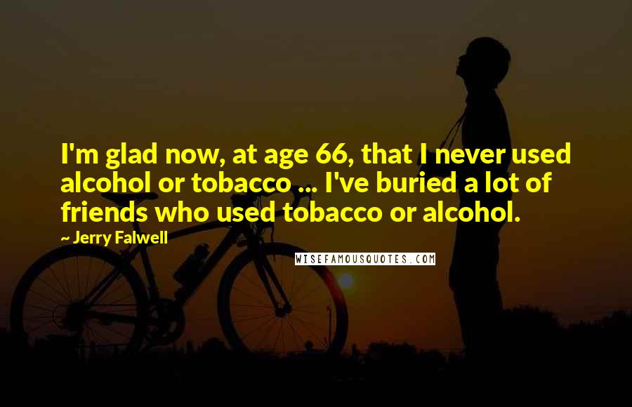 Jerry Falwell Quotes: I'm glad now, at age 66, that I never used alcohol or tobacco ... I've buried a lot of friends who used tobacco or alcohol.