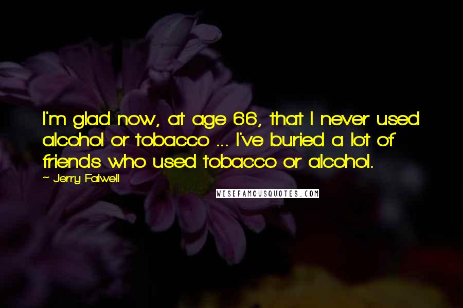 Jerry Falwell Quotes: I'm glad now, at age 66, that I never used alcohol or tobacco ... I've buried a lot of friends who used tobacco or alcohol.