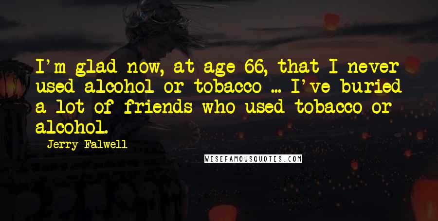 Jerry Falwell Quotes: I'm glad now, at age 66, that I never used alcohol or tobacco ... I've buried a lot of friends who used tobacco or alcohol.