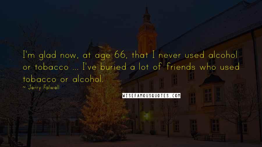 Jerry Falwell Quotes: I'm glad now, at age 66, that I never used alcohol or tobacco ... I've buried a lot of friends who used tobacco or alcohol.