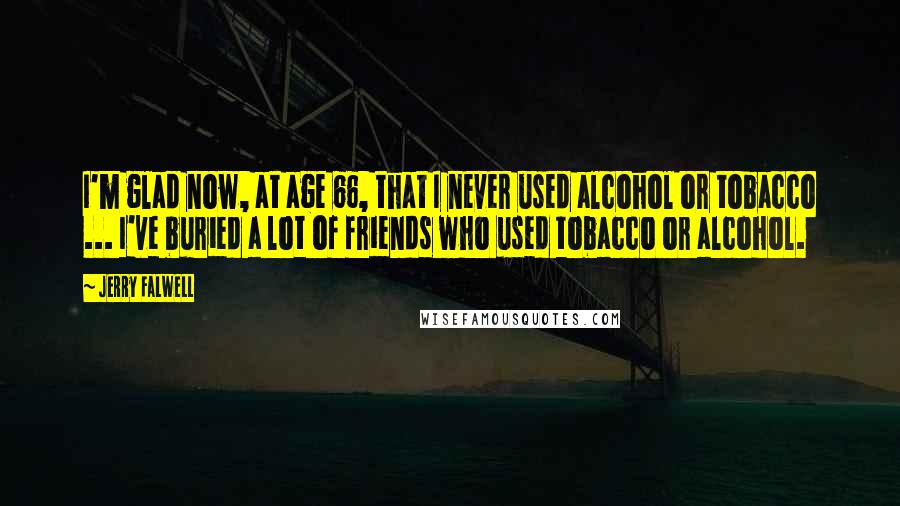 Jerry Falwell Quotes: I'm glad now, at age 66, that I never used alcohol or tobacco ... I've buried a lot of friends who used tobacco or alcohol.