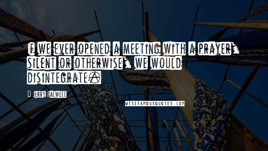 Jerry Falwell Quotes: If we ever opened a meeting with a prayer, silent or otherwise, we would disintegrate.