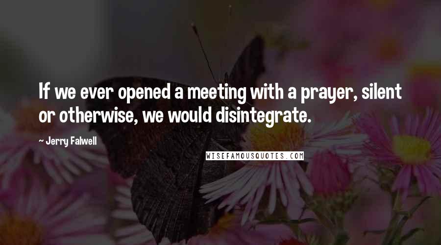 Jerry Falwell Quotes: If we ever opened a meeting with a prayer, silent or otherwise, we would disintegrate.