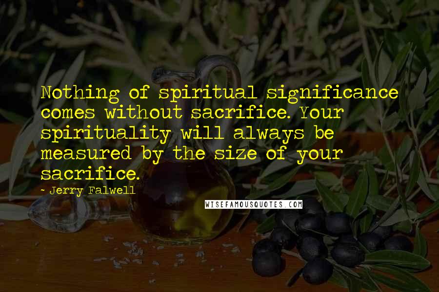 Jerry Falwell Quotes: Nothing of spiritual significance comes without sacrifice. Your spirituality will always be measured by the size of your sacrifice.