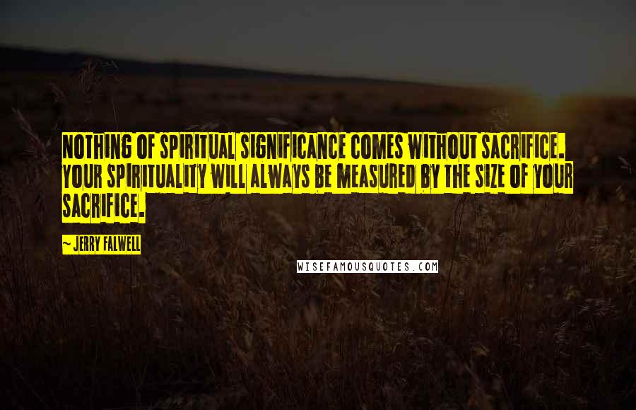 Jerry Falwell Quotes: Nothing of spiritual significance comes without sacrifice. Your spirituality will always be measured by the size of your sacrifice.