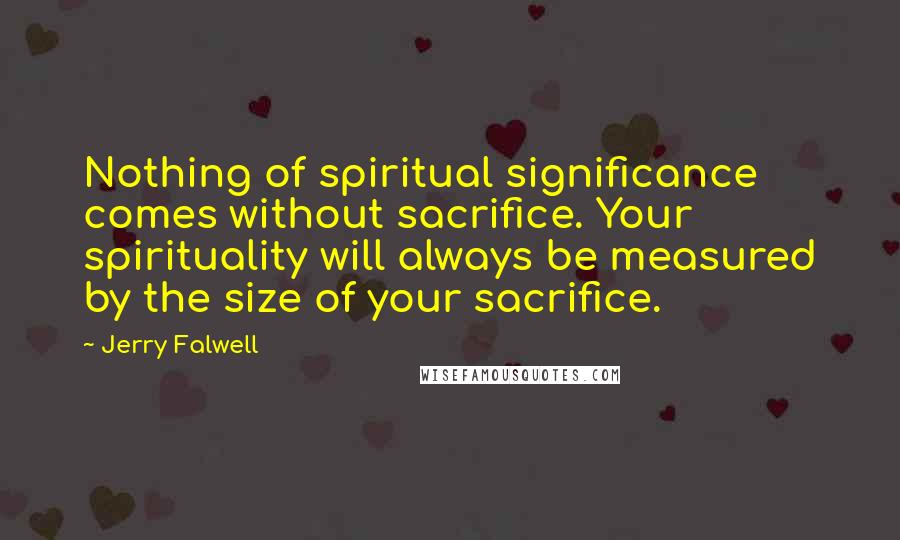 Jerry Falwell Quotes: Nothing of spiritual significance comes without sacrifice. Your spirituality will always be measured by the size of your sacrifice.