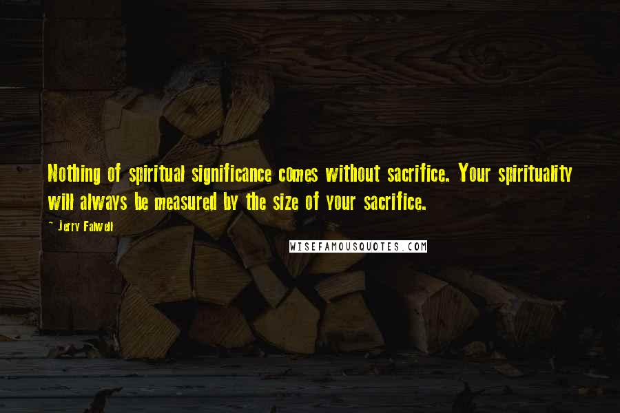 Jerry Falwell Quotes: Nothing of spiritual significance comes without sacrifice. Your spirituality will always be measured by the size of your sacrifice.