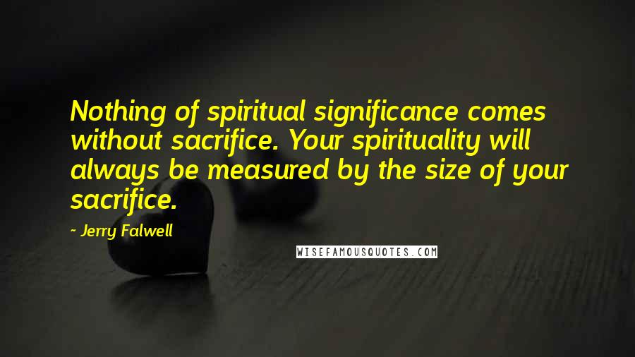 Jerry Falwell Quotes: Nothing of spiritual significance comes without sacrifice. Your spirituality will always be measured by the size of your sacrifice.