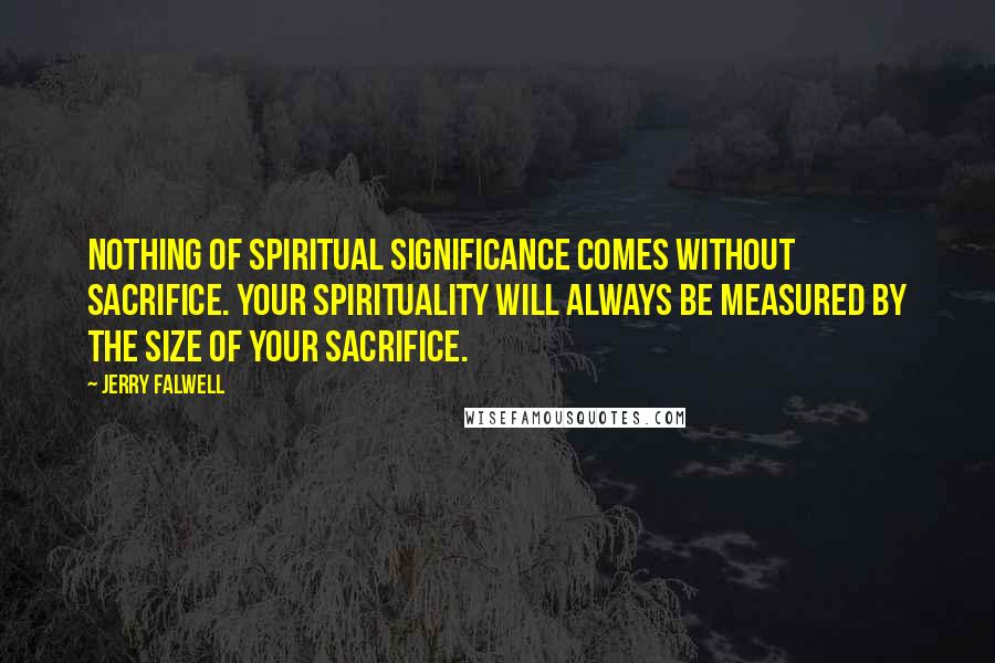 Jerry Falwell Quotes: Nothing of spiritual significance comes without sacrifice. Your spirituality will always be measured by the size of your sacrifice.