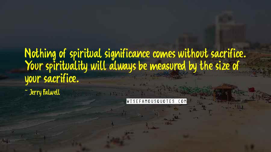 Jerry Falwell Quotes: Nothing of spiritual significance comes without sacrifice. Your spirituality will always be measured by the size of your sacrifice.