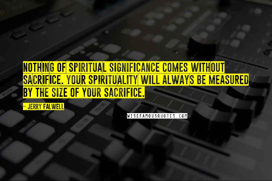 Jerry Falwell Quotes: Nothing of spiritual significance comes without sacrifice. Your spirituality will always be measured by the size of your sacrifice.