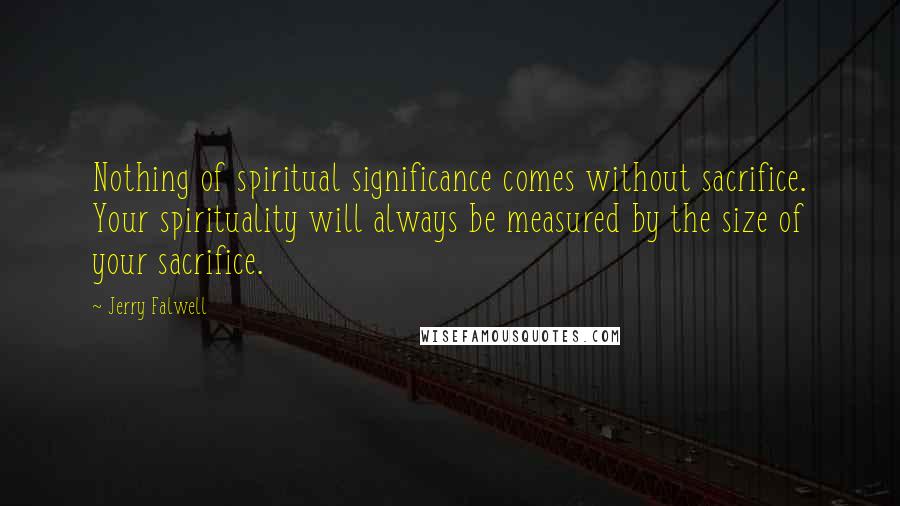 Jerry Falwell Quotes: Nothing of spiritual significance comes without sacrifice. Your spirituality will always be measured by the size of your sacrifice.