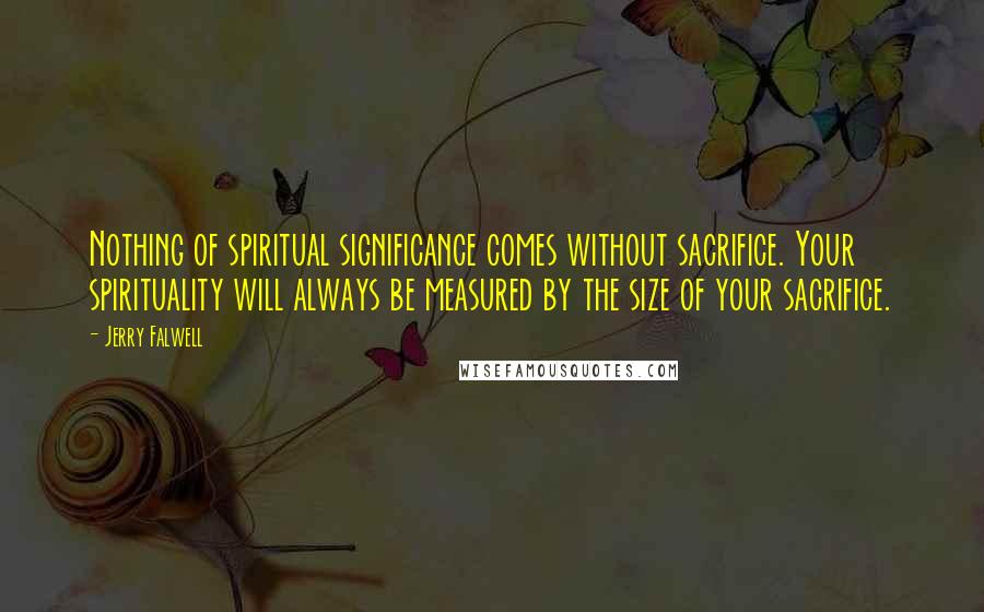 Jerry Falwell Quotes: Nothing of spiritual significance comes without sacrifice. Your spirituality will always be measured by the size of your sacrifice.