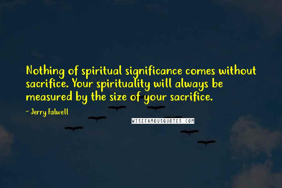 Jerry Falwell Quotes: Nothing of spiritual significance comes without sacrifice. Your spirituality will always be measured by the size of your sacrifice.