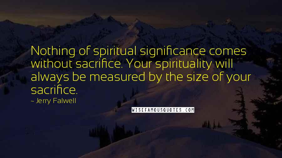 Jerry Falwell Quotes: Nothing of spiritual significance comes without sacrifice. Your spirituality will always be measured by the size of your sacrifice.