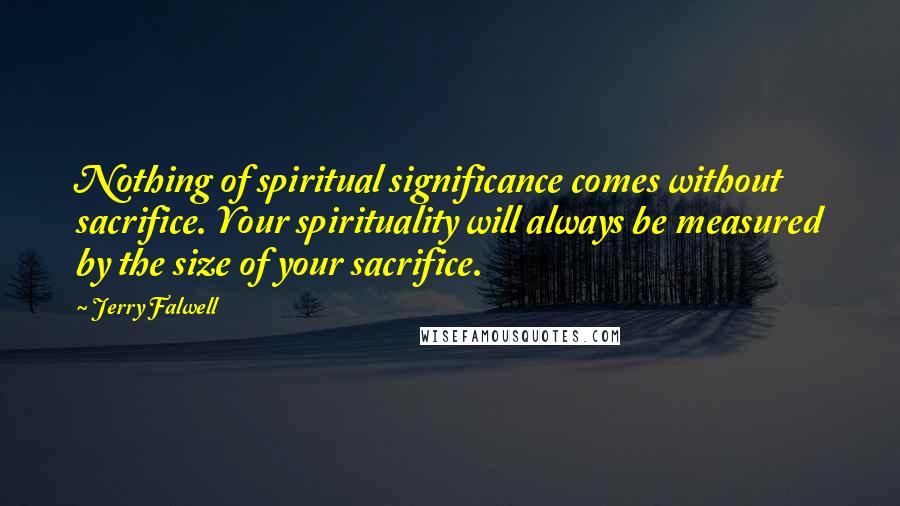 Jerry Falwell Quotes: Nothing of spiritual significance comes without sacrifice. Your spirituality will always be measured by the size of your sacrifice.