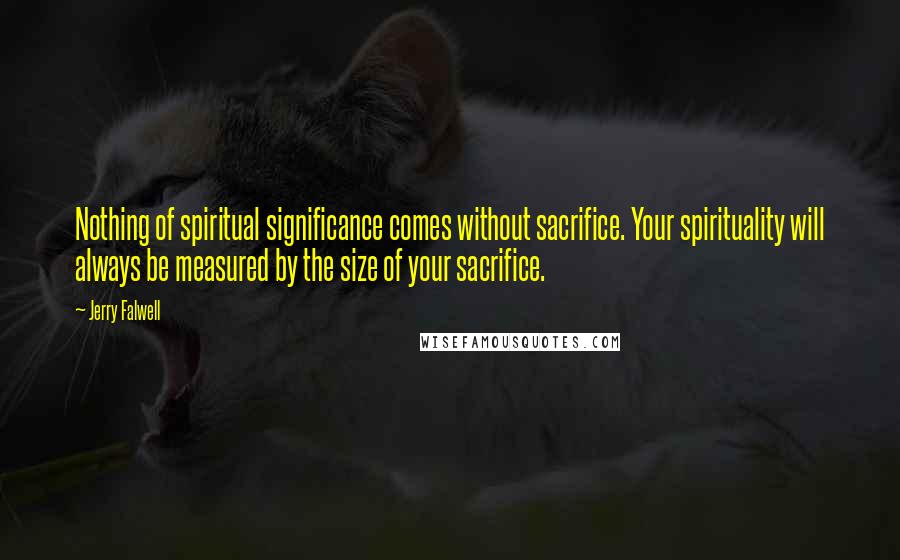 Jerry Falwell Quotes: Nothing of spiritual significance comes without sacrifice. Your spirituality will always be measured by the size of your sacrifice.