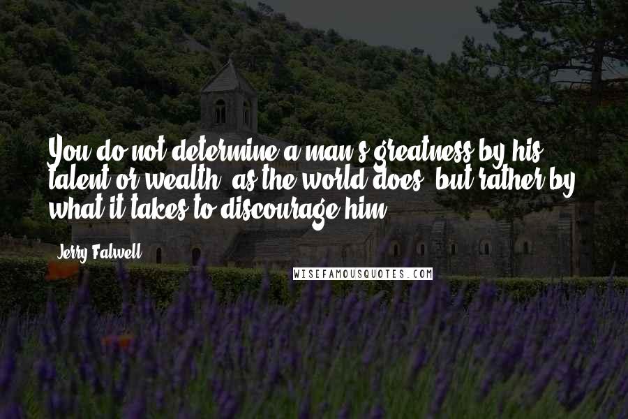 Jerry Falwell Quotes: You do not determine a man's greatness by his talent or wealth, as the world does, but rather by what it takes to discourage him.